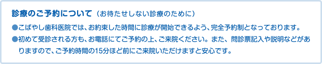 診療のご予約について（お待たせしない診療のために） ●こばやし歯科医院では、お約束した時間に診療が開始できるよう、完全予約制となっております。 ●初めて受診される方も、お電話にてご予約の上、ご来院ください。また、問診票記入や説明などがありますので、ご予約時間の15分ほど前にご来院いただけますと安心です。